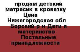 продам детский матрасик в кроватку. › Цена ­ 350 - Нижегородская обл., Борский р-н Дети и материнство » Постельные принадлежности   